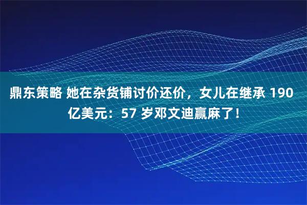 鼎东策略 她在杂货铺讨价还价,女儿在继承 190 亿美元:57 岁邓文迪赢麻了!