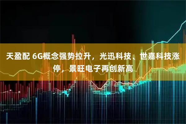 天盈配 6G概念强势拉升，光迅科技、世嘉科技涨停，景旺电子再创新高