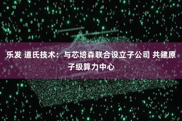 乐发 道氏技术:与芯培森联合设立子公司 共建原子级算力中心