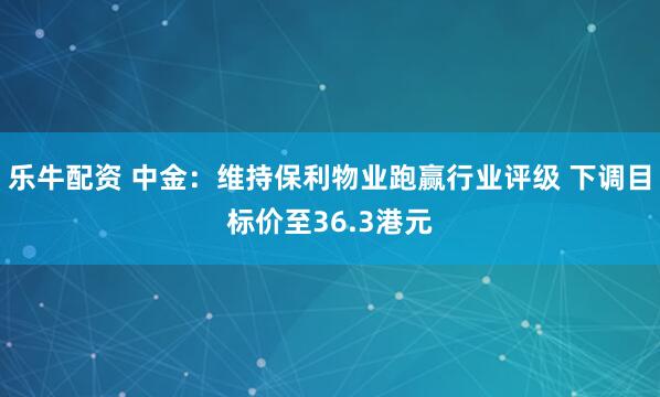 乐牛配资 中金：维持保利物业跑赢行业评级 下调目标价至36.3港元