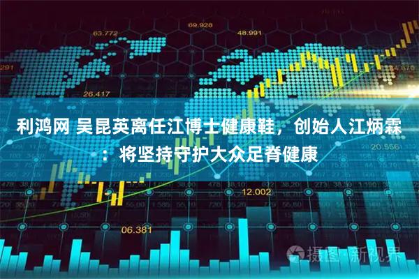 利鸿网 吴昆英离任江博士健康鞋，创始人江炳霖：将坚持守护大众足脊健康