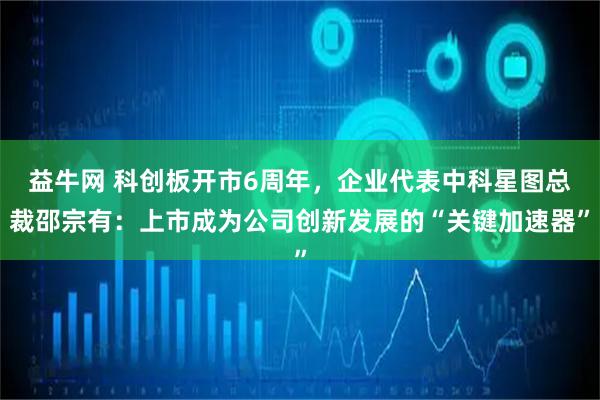 益牛网 科创板开市6周年，企业代表中科星图总裁邵宗有：上市成为公司创新发展的“关键加速器”