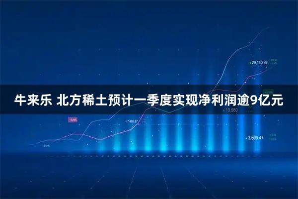 牛来乐 北方稀土预计一季度实现净利润逾9亿元