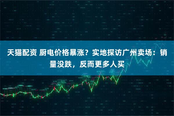 天猫配资 厨电价格暴涨?实地探访广州卖场:销量没跌,反而更多人买